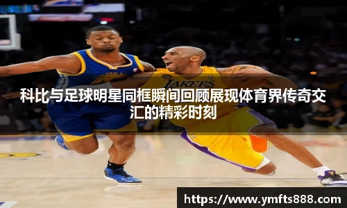 科比与足球明星同框瞬间回顾展现体育界传奇交汇的精彩时刻